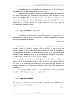 Gestión del Medio Ambiente en Atención Primaria


       El borde del caos es una condición, no una localización; es el punto para el
cambio y la base de una nueva adaptación (Ibidem, 2002).
          Utilizando como ejemplo la conducta social de los insectos, el hormiguero
es un macroorganismo, que presenta un comportamiento global inteligente. Según
Miramontes (2000). “En el contexto dinámico social de las hormigas, en un
momento, se sitúan entre el orden y el desorden. Esto le permite lograr la mayor
plasticidad de conductas, poseer una mayor capacidad informática y que su
actividad sea la menos predecible”.




   5.5.     Capacidad de Auto organizarse


       “Una de las principales características de los sistemas vivos complejos es la
autoorganización que los permite transformarse y transformar su entorno; creando
estructuras altamente organizadas”
                                                                         Friedmann


      La mayoría de nuestras organizaciones son inestables, se mantienen en un
delicado estado de equilibrio. Cualquier mínima variación de sus componentes
puede modificar en forma impredecible las interrelaciones y por lo tanto todo el
comportamiento del sistema. La Autoorganización ocupa un rol principal en estos
sistemas vivos complejos, pues es el encargado de recuperar el equilibrio,
modificándose o adaptándose al medio (Moriello, 2004).
       Adaptación que se apoya en la inteligencia de cada integrante del equipo,
permitiendo su potencialidad creativa. La autoorganización tiene más posibilidades
de éxito, si la estructura que gestionamos está conformada por personal de
diversas disciplinas, con   numerosas conexiones   en red y con alta fluidez en la
información.
       La    autoorganización, “permite a una organización explotar su potencial
latente para defenderse, innovarse y transformarse”.




   5.6.     Constante evolución


“El gusano y la mariposa, son dos estructuras temporalmente estabilizadas en
evolución coherente al sistema”.
                                                                             Janth



                                         50
 