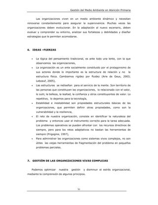 Gestión del Medio Ambiente en Atención Primaria


         Las organizaciones viven en un medio ambiente dinámico y necesitan
renovarse constantemente para asegurar la supervivencia. Muchas veces las
organizaciones deben evolucionar. En la adaptación al nuevo escenario, deben
evaluar y comprender su entorno, analizar sus fortalezas y debilidades y diseñar
estrategias que le permiten acomodarse.




6.   IDEAS –FUERZAS


     •   La lógica del pensamiento tradicional, es ante todo una lente, con la que
         observamos las organizaciones,
     •   La organización es un ente socialmente constituido por el protagonismo de
         sus actores donde lo importante es la estructura de relación y no               la
         estructura física. Cambiamos rigidez por fluidez (Arie de Geus, 2003;
         Leboeuf, 2005),
     •   Las estructuras se rediseñan para el servicio de la mente. Son territorio de
         las personas que constituyen las organizaciones, lo relacionado con el valor,
         lo sutil, la belleza, la lealtad, la confianza y otros constituyentes de valor. Lo
         repetitivo, lo dejamos para la tecnología,
     •   Estabilidad e inestabilidad son propiedades estructurales básicas de las
         organizaciones, que permiten definir otras propiedades, como son la
         vulnerabilidad y la resiliencia,
     •   El reto de nuestra organización, consiste en identificar la naturaleza del
         problema y entonces usar el instrumento correcto para la tarea adecuada.
         Los problemas operativos se pueden afrontar con los recursos directivos de
         siempre, pero para los retos adaptativos no bastan las herramientas de
         siempre (Prigogine, 1997),
     •   Para administrar las organizaciones como sistemas vivos complejos, no son
         útiles las viejas herramientas de fragmentación del problema en pequeños
         problemas parciales.




7.   GESTIÓN DE LAS ORGANIZACIONES VIVAS COMPLEJAS


     Podemos optimizar       nuestra    gestión   y disminuir el estrés organizacional,
mediante la comprensión de algunos principios.




                                             51
 