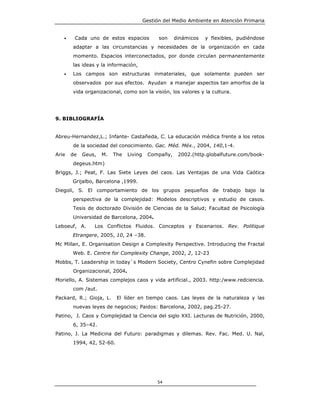 Gestión del Medio Ambiente en Atención Primaria


   •    Cada uno de estos espacios            son   dinámicos   y flexibles, pudiéndose
       adaptar a las circunstancias y necesidades de la organización en cada
       momento. Espacios interconectados, por donde circulan permanentemente
       las ideas y la información,
   •   Los campos son estructuras inmateriales, que solamente pueden ser
       observados por sus efectos. Ayudan a manejar aspectos tan amorfos de la
       vida organizacional, como son la visión, los valores y la cultura.




9. BIBLIOGRAFÍA


Abreu-Hernandez,L.; Infante- Castañeda, C. La educación médica frente a los retos
       de la sociedad del conocimiento. Gac. Méd. Méx., 2004, 140,1-4.
Arie   de   Geus,   M.   The   Living    Compañy,    2002.(http.globalfuture.com/book-
       degeus.htm)
Briggs, J.; Peat, F. Las Siete Leyes del caos. Las Ventajas de una Vida Caótica
       Grijalbo, Barcelona ,1999.
Diegoli, S. El comportamiento de los grupos pequeños de trabajo bajo la
       perspectiva de la complejidad: Modelos descriptivos y estudio de casos.
       Tesis de doctorado División de Ciencias de la Salud; Facultad de Psicología
       Universidad de Barcelona, 2004.
Leboeuf, A.     Los Conflictos Fluidos. Conceptos y Escenarios. Rev. Politique
       Etrangere, 2005, 10, 24 –38.
Mc Millan, E. Organisation Design a Complexity Perspective. Introducing the Fractal
       Web. E. Centre for Complexity Change, 2002, 2, 12-23
Mobbs, T. Leadership in today`s Modern Society, Centro Cynefin sobre Complejidad
       Organizacional, 2004.
Moriello, A. Sistemas complejos caos y vida artificial., 2003. http:/www.redciencia.
       com /aut.
Packard, R.; Gioja, L.    El líder en tiempo caos. Las leyes de la naturaleza y las
       nuevas leyes de negocios; Paidos: Barcelona, 2002, pag.25-27.
Patino, J. Caos y Complejidad la Ciencia del siglo XXI. Lecturas de Nutrición, 2000,
       6, 35–42.
Patino, J. La Medicina del Futuro: paradigmas y dilemas. Rev. Fac. Med. U. Nal,
       1994, 42, 52-60.




                                             54
 
