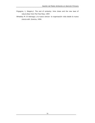 Gestión del Medio Ambiente en Atención Primaria


Prigogine, I; Stegers,I. The end of certainty: time chaos and the new laws of
      nature.New York.The Free Pess; 1997.
Wheatley M. El liderazgo y la nueva ciencia– la organización vista desde la nueva
      ciencia edit. Granica, 1994.




                                          55
 
