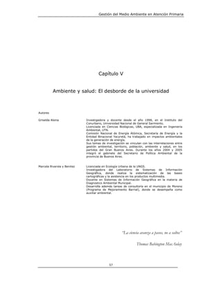 Gestión del Medio Ambiente en Atención Primaria




                                     Capítulo V


          Ambiente y salud: El desborde de la universidad



Autores

Griselda Alsina              Investigadora y docente desde el año 1998, en el Instituto del
                             Conurbano, Universidad Nacional de General Sarmiento.
                             Licenciada en Ciencias Biológicas, UBA, especializada en Ingeniería
                             Ambiental, UTN.
                             Comisión Nacional de Energía Atómica, Secretaría de Energía y la
                             Entidad Binacional Yacyretá, ha trabajado en impactos ambientales
                             de la generación de energía.
                             Sus temas de investigación se vinculan con las interrelaciones entre
                             gestión ambiental, territorio, población, ambiente y salud, en los
                             partidos del Gran Buenos Aires. Durante los años 2004 y 2005
                             integró el gabinete del Secretario de Política Ambiental de la
                             provincia de Buenos Aires.


Marcela Rivarola y Benitez   Licenciada en Ecología Urbana de la UNGS.
                             Investigadora del Laboratorio de Sistemas de Información
                             Geográfica, donde realiza la sistematización de las bases
                             cartográficas y la asistencia en los productos multimedia.
                             Docente en Sistemas de Información Geográfica en la materia de
                             Diagnostico Ambiental Municipal.
                             Desarrolla además tareas de consultoría en el municipio de Moreno
                             (Programa de Mejoramiento Barrial), donde se desempeña como
                             auxiliar ambiental.




                                                      “La ciencia avanza a pasos, no a saltos”

                                                                Thomas Babington MacAulay



                                             57
 