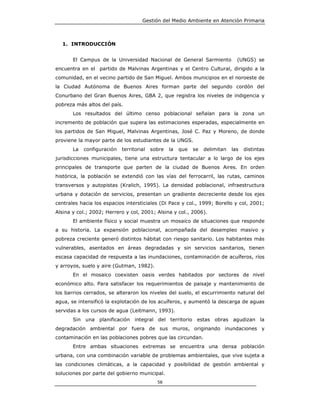 Gestión del Medio Ambiente en Atención Primaria



  1. INTRODUCCIÓN


       El Campus de la Universidad Nacional de General Sarmiento                (UNGS) se
encuentra en el partido de Malvinas Argentinas y el Centro Cultural, dirigido a la
comunidad, en el vecino partido de San Miguel. Ambos municipios en el noroeste de
la Ciudad Autónoma de Buenos Aires forman parte del segundo cordón del
Conurbano del Gran Buenos Aires, GBA 2, que registra los niveles de indigencia y
pobreza más altos del país.
       Los resultados del último censo poblacional señalan para la zona un
incremento de población que supera las estimaciones esperadas, especialmente en
los partidos de San Miguel, Malvinas Argentinas, José C. Paz y Moreno, de donde
proviene la mayor parte de los estudiantes de la UNGS.
       La   configuración   territorial   sobre   la   que   se   delimitan   las   distintas
jurisdicciones municipales, tiene una estructura tentacular a lo largo de los ejes
principales de transporte que parten de la ciudad de Buenos Aires. En orden
histórica, la población se extendió con las vías del ferrocarril, las rutas, caminos
transversos y autopistas (Kralich, 1995). La densidad poblacional, infraestructura
urbana y dotación de servicios, presentan un gradiente decreciente desde los ejes
centrales hacia los espacios intersticiales (Di Pace y col., 1999; Borello y col, 2001;
Alsina y col.; 2002; Herrero y col, 2001; Alsina y col., 2006).
       El ambiente físico y social muestra un mosaico de situaciones que responde
a su historia. La expansión poblacional, acompañada del desempleo masivo y
pobreza creciente generó distintos hábitat con riesgo sanitario. Los habitantes más
vulnerables, asentados en áreas degradadas y sin servicios sanitarios, tienen
escasa capacidad de respuesta a las inundaciones, contaminación de acuíferos, ríos
y arroyos, suelo y aire (Gutman, 1982).
       En el mosaico coexisten oasis verdes habitados por sectores de nivel
económico alto. Para satisfacer los requerimientos de paisaje y mantenimiento de
los barrios cerrados, se alteraron los niveles del suelo, el escurrimiento natural del
agua, se intensificó la explotación de los acuíferos, y aumentó la descarga de aguas
servidas a los cursos de agua (Leitmann, 1993).
       Sin una planificación integral del territorio estas obras agudizan la
degradación ambiental por fuera de sus muros, originando inundaciones y
contaminación en las poblaciones pobres que las circundan.
       Entre ambas situaciones extremas se encuentra una densa población
urbana, con una combinación variable de problemas ambientales, que vive sujeta a
las condiciones climáticas, a la capacidad y posibilidad de gestión ambiental y
soluciones por parte del gobierno municipal.
                                            58
 
