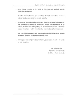 Gestión del Medio Ambiente en Atención Primaria


A mi Colega y amigo el Dr. Lucio de Oto, que con sabiduría guió la
confección de este libro,


A la Dra. Valeria Messina, por su trabajo, dedicado a coordinar, revisar y
ordenar las diversas versiones de cada capítulo,


Un profundo sentimiento de gratitud para todos los escritores y pensadores,
que dedicaron su tiempo en investigar y relatar sus experiencias. A los
autores, listados en la bibliografía y un reconocimiento especial a Florencia
Iocca y Diego Pena y al Sr. Omar Canata, responsable de las impresiones,


A la Prof. Susana Biassoni, por sus interesantes sugerencias en la revisión
del manuscrito y por su valiosa retroalimentación.


A mi esposa Erica e Hijos Nadia y Guillermo, quienes son mi guía y mi fuerza
en esta profesión.




                                                         Dr. Jorge Del Río
                                                     Presidente de la Comisión
                                                   de Salud y Medio Ambiente




                                  6
 