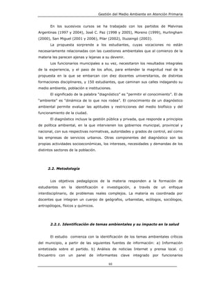 Gestión del Medio Ambiente en Atención Primaria


       En los sucesivos cursos se ha trabajado con los partidos de Malvinas
Argentinas (1997 y 2004), José C. Paz (1998 y 2005), Moreno (1999), Hurlingham
(2000), San Miguel (2001 y 2006), Pilar (2002), Ituzaingó (2003).
       La propuesta sorprende a los estudiantes, cuyas vocaciones no están
necesariamente relacionadas con las cuestiones ambientales que al comienzo de la
materia les parecen ajenas y lejanas a su devenir.
       Los funcionarios municipales a su vez, necesitaron los resultados integrales
de la experiencia, y el paso de los años, para entender la magnitud real de la
propuesta en la que se embarcan con diez docentes universitarios, de distintas
formaciones disciplinares, y 150 estudiantes, que caminan sus calles indagando su
medio ambiente, población e instituciones.
       El significado de la palabra “diagnóstico” es “permitir el conocimiento”. El de
“ambiente” es “dinámica de lo que nos rodea”. El conocimiento de un diagnóstico
ambiental permite evaluar las aptitudes y restricciones del medio biofísico y del
funcionamiento de la ciudad.
       El diagnóstico incluye la gestión pública y privada, que responde a principios
de política ambiental, en la que intervienen los gobiernos municipal, provincial y
nacional, con sus respectivas normativas, autoridades y grados de control, así como
las empresas de servicios urbanos. Otras componentes del diagnóstico son las
propias actividades socioeconómicas, los intereses, necesidades y demandas de los
distintos sectores de la población.




     2.2. Metodología


       Los objetivos pedagógicos de la materia responden a la formación de
estudiantes    en   la   identificación    e   investigación,   a   través   de    un   enfoque
interdisciplinario, de problemas reales complejos. La materia es coordinada por
docentes que integran un cuerpo de geógrafos, urbanistas, ecólogos, sociólogos,
antropólogos, físicos y químicos.




       2.2.1. Identificación de temas ambientales y su impacto en la salud


       El estudio comienza con la identificación de los temas ambientales críticos
del municipio, a partir de las siguientes fuentes de información: a) Información
sintetizada sobre el partido. b) Análisis de noticias Internet y prensa local. c)
Encuentro     con   un   panel   de   informantes      clave    integrado    por   funcionarios

                                                60
 