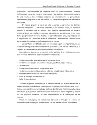 Gestión del Medio Ambiente en Atención Primaria


municipales, representantes de organizaciones no gubernamentales, colegios
profesionales, comercio, cámaras empresarias y periodistas. Durante el transcurso
de   una   mañana,    los     invitados    exponen   su representación   y   perspectivas,
respondiendo preguntas de los estudiantes. d) Recorrido del partido de estudiantes
y docentes.
        En trabajo grupal y a través de esta secuencia se aproximan los distintos
conflictos emergentes. La situación ambiental, y su dinámica social, se enfrentan
durante el recorrido por el partido, que produce habitualmente un impacto
emocional sobre los estudiantes. Aunque los problemas son comunes en las zonas
de las que proviene la mayoría de ellos, no son vistos como tales, ni percibidos con
la magnitud de sus consecuencias sin el proceso de conocimiento y concientización
que precede al trabajo previo al relevamiento de campo.
        Los conflictos identificados son seleccionados según su importancia, la que
se determina según la extensión territorial que abarca, sus efectos y tiempos, y la
cantidad de habitantes afectados según nivel socioeconómico.
     Los problemas que se han presentado en los partidos de la región son comunes
en la “agenda marrón” de las ciudades latinoamericanas:


     Contaminación del agua de consumo humano y riego,
     Contaminación cloacal e industrial del suelo, acuíferos, ríos y arroyos,
     Inundaciones,
     Contaminación vehicular e industrial del aire,
     Contaminación con residuos sólidos urbanos, patogénicos e industriales,
     Degradación del suelo por actividades extractivas,
     Falta de espacios verdes públicos,
     Falta de conectividad.


     Así como el primer recorrido por el territorio revela una nueva realidad en el
paisaje cotidiano, el análisis de los problemas muestra la multiplicidad de factores
físicos, socioeconómicos, normativos, políticos, territoriales, históricos, culturales y
educativos, que aparecen interrelacionados interviniendo en los orígenes y efectos
de cada conflicto ambiental, en clara manifestación de la complejidad de los
mismos.
     Desde lo pedagógico, los estudiantes aprenden a trabajar en equipo, en
problemas reales complejos, en interacción con los actores sociales involucrados.




                                               61
 