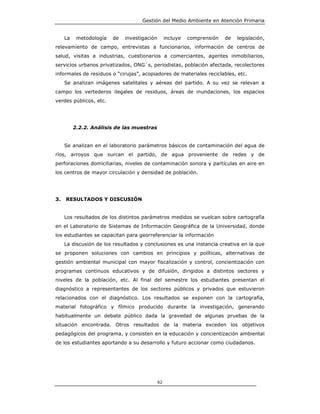 Gestión del Medio Ambiente en Atención Primaria


     La    metodología   de   investigación        incluye   comprensión   de   legislación,
relevamiento de campo, entrevistas a funcionarios, información de centros de
salud, visitas a industrias, cuestionarios a comerciantes, agentes inmobiliarios,
servicios urbanos privatizados, ONG´s, periodistas, población afectada, recolectores
informales de residuos o “cirujas”, acopiadores de materiales reciclables, etc.
     Se analizan imágenes satelitales y aéreas del partido. A su vez se relevan a
campo los vertederos ilegales de residuos, áreas de inundaciones, los espacios
verdes públicos, etc.




          2.2.2. Análisis de las muestras


     Se analizan en el laboratorio parámetros básicos de contaminación del agua de
ríos, arroyos que surcan el partido, de agua proveniente de redes y de
perforaciones domiciliarias, niveles de contaminación sonora y partículas en aire en
los centros de mayor circulación y densidad de población.




3.   RESULTADOS Y DISCUSIÓN


     Los resultados de los distintos parámetros medidos se vuelcan sobre cartografía
en el Laboratorio de Sistemas de Información Geográfica de la Universidad, donde
los estudiantes se capacitan para georreferenciar la información
     La discusión de los resultados y conclusiones es una instancia creativa en la que
se proponen soluciones con cambios en principios y políticas, alternativas de
gestión ambiental municipal con mayor fiscalización y control, concientización con
programas continuos educativos y de difusión, dirigidos a distintos sectores y
niveles de la población, etc. Al final del semestre los estudiantes presentan el
diagnóstico a representantes de los sectores públicos y privados que estuvieron
relacionados con el diagnóstico. Los resultados se exponen con la cartografía,
material fotográfico y fílmico producido durante la investigación, generando
habitualmente un debate público dada la gravedad de algunas pruebas de la
situación encontrada. Otros resultados de la materia exceden los objetivos
pedagógicos del programa, y consisten en la educación y concientización ambiental
de los estudiantes aportando a su desarrollo y futuro accionar como ciudadanos.




                                              62
 