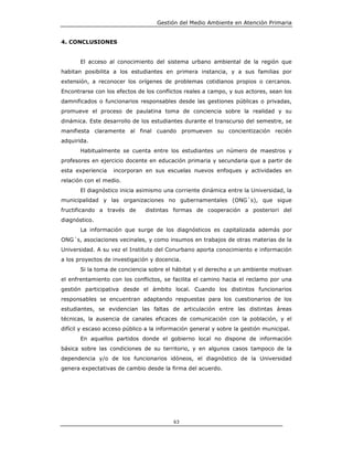 Gestión del Medio Ambiente en Atención Primaria


4. CONCLUSIONES


       El acceso al conocimiento del sistema urbano ambiental de la región que
habitan posibilita a los estudiantes en primera instancia, y a sus familias por
extensión, a reconocer los orígenes de problemas cotidianos propios o cercanos.
Encontrarse con los efectos de los conflictos reales a campo, y sus actores, sean los
damnificados o funcionarios responsables desde las gestiones públicas o privadas,
promueve el proceso de paulatina toma de conciencia sobre la realidad y su
dinámica. Este desarrollo de los estudiantes durante el transcurso del semestre, se
manifiesta claramente al final cuando promueven su concientización recién
adquirida.
       Habitualmente se cuenta entre los estudiantes un número de maestros y
profesores en ejercicio docente en educación primaria y secundaria que a partir de
esta experiencia   incorporan en sus escuelas nuevos enfoques y actividades en
relación con el medio.
       El diagnóstico inicia asimismo una corriente dinámica entre la Universidad, la
municipalidad y las organizaciones no gubernamentales (ONG´s), que sigue
fructificando a través de      distintas formas de cooperación a posteriori del
diagnóstico.
       La información que surge de los diagnósticos es capitalizada además por
ONG´s, asociaciones vecinales, y como insumos en trabajos de otras materias de la
Universidad. A su vez el Instituto del Conurbano aporta conocimiento e información
a los proyectos de investigación y docencia.
       Si la toma de conciencia sobre el hábitat y el derecho a un ambiente motivan
el enfrentamiento con los conflictos, se facilita el camino hacia el reclamo por una
gestión participativa desde el ámbito local. Cuando los distintos funcionarios
responsables se encuentran adaptando respuestas para los cuestionarios de los
estudiantes, se evidencian las faltas de articulación entre las distintas áreas
técnicas, la ausencia de canales eficaces de comunicación con la población, y el
difícil y escaso acceso público a la información general y sobre la gestión municipal.
       En aquellos partidos donde el gobierno local no dispone de información
básica sobre las condiciones de su territorio, y en algunos casos tampoco de la
dependencia y/o de los funcionarios idóneos, el diagnóstico de la Universidad
genera expectativas de cambio desde la firma del acuerdo.




                                          63
 