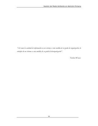 Gestión del Medio Ambiente en Atención Primaria




“Así como la cantidad de información en un sistema es una medida de su grado de organización, la
entropía de un sistema es una medida de su grado de desorganización”.


                                                                               Norbert Wiener.




                                               66
 