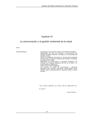 Gestión del Medio Ambiente en Atención Primaria




                             Capítulo VI

        La comunicación y la gestión ambiental de la salud

Autor


Gustavo Márquez             Licenciado en Comunicación Social (Universidad de Córdoba).
                            Responsable del Area de Ambiente y Comunicación del
                            Instituto de Medio Ambiente y Ecología de la Universidad del
                            Salvador (USAL).
                            Titular de la Maestría Información y Comunicación Ambiental
                            del Post Grado en Gestión Ambiental del Instituto Tecnológico
                            de Buenos Aires (ITBA).
                            Especialista en Comunicación y educación Ambiental, del
                            Proyecto de Protección Ambiental del Rió de la Plata y su
                            Fuente Marítimo (FREPLATA).
                            Director de la revista Ecogestión.
                            Fue consultor en temas de comunicación y educación
                            ambiental para distintos organismos internacionales como
                            UNICEF, Banco Interamericano de Desarrollo (BID) y Banco
                            Mundial.




                          “Las ciencias aplicadas no existen, sólo las aplicaciones de
                          la ciencia”
                                                                        Louis Pasteur




                                        67
 