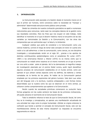Gestión del Medio Ambiente en Atención Primaria




1.   INTRODUCCIÓN


       La Comunicación está asociada a la Gestión desde el momento mismo en el
que el primer ser humano, tomó conciencia sobre la necesidad de “manejar y
administrar” determinada estructura tanto pública como privada.
       Desde los cimientos de nuestra civilización grecolatina se apeló a numerosos
instrumentos para comunicar, tanto sean los conceptos básicos de la gestión como
sus resultados concretos. Para los fines que nos ocupan en este trabajo, resta
identificar el momento en el que el devenir histórico marcó el encuentro de las dos
variables ya mencionadas (la Gestión y la Comunicación), con las otras dos
componentes que son pertinentes aquí: la Salud y lo Ambiental.
       Cualquier análisis que parta de considerar a la Comunicación como una
ciencia moderna, correrá el riesgo de tomar este concepto sin tener en cuenta otra
visión a la cuál adherimos: si bien la comunicación, como ciencia, es una disciplina
investigada y conceptualizada recién en el siglo XX , gracias a los aportes de
distintos contribuyentes epistemológicos como el canadiense Mc Luhan (1977;
1987) o los americanos Shanon y Wiener (1973) no es menos cierto que la
comunicación se instaló entre nosotros en el mismo momento en el que el primer
ser vivo echó a andar sobre el planeta. Así lo ha demostrado el magnífico trabajo
de investigación plasmado por el premio Nobel Lorenz, quién logró decodificar
algunos procesos de comunicación establecidos en el mundo animal, como por
ejemplo el que utilizan ciertas especies como los delfines, las ballenas y ciertas
variedades de la familia de los patos. Ni hablar de la Comunicación gestual
empleada por los primeros exponentes del género humano. Vale decir que antes
aún del lenguaje oral y la escritura, nuestros antepasados y aún formas menos
desarrolladas que la nuestra como las que se observan en el reino animal, ya
utilizaron ciertos comportamientos que apelaron a la Comunicación.
       Recién cuando las sociedades primitivas comenzaron su evolución hacia
formas gregarias con las cuales sentaron las bases de las primeras civilizaciones,
allí puede ubicarse el nacimiento de la Comunicación Social.
       Todo lo antedicho refuerza la tesis de que la Comunicación Social, tal como
hoy se la investiga y conceptualiza, es apenas una manifestación actualizada de
una actividad tan vieja como la propia humanidad. ¿Dónde se origina entonces la
confusión que tiende a asimilar el concepto de Comunicación Social, solo con las
manifestaciones últimas de esta misma disciplina? La respuesta se encuentra
seguramente en más de



                                         68
 