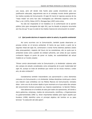 Gestión del Medio Ambiente en Atención Primaria


una causa, pero allí donde más fuerte peso pueda encontrarse para una
justificación adecuada, seguramente sea en el complejo mundo donde gobiernan
los medios sociales de Comunicación. El siglo XX marcó el vigoroso ascenso de los
“masa media” tal como han sido investigados por diferentes expertos como De
Fleur y col. (1975); Moles (1977); Moragas Spa (1997) entre otros.
       Ha sido tan impactante el rol mediático en la conformación de la opinión
pública (otro gran emergente del siglo XX), que ha llevado al prejuicio recurrente
aún hoy de que “lo que no está en los medios masivos de comunicación no existe”.




   1.1 Qué puede decirse al respecto sobre la salud y la gestión ambiental


       Así como ocurriera con la Comunicación, también puede observarse un
proceso similar en el terreno ambiental. El hecho de que recién a partir de la
segunda mitad del siglo XX, comenzaran a tomar forma distintos planteos (todos
ellos preocupantes), respecto del futuro de los ecosistemas, ello no quita que lo
ambiental exista como cuestión de entidad suficiente, aún antes de que nuestra
civilización llegara al punto de poner en dudas, las sustentabilidad del actual
modelo en un mundo unipolar.


“Primer común denominador entre la Comunicación y lo Ambiental: estamos ante
dos campos de estudio considerados como emergentes de la post modernidad del
siglo XX, aunque se trata de temáticas que vienen de los inicios mismos y antes
aún, de esta civilización”.


       Consideramos también trascendente una aproximación a otros elementos
comunes a la Comunicación y a lo Ambiental. Ambas disciplinas construyen a diario
una relación cuasi simbiótica con los Medios Masivos de Comunicación, tomados
éstos como una vía de acceso rápido al gran escenario en el que estos dos campos
del conocimiento humano proyectan sus mejores expectativas: la Opinión Pública.
       Vale detenerse en el análisis de este gran teatro de operaciones, allí donde a
diario gobiernos, empresas, medios de comunicación, científicos, y Organizaciones
no gubernamentales (ONG´s), libran importantes batallas para lograr aquello que
Kundera (1996) identificó como el principal objetivo del hombre en su paso
terrenal: “la seducción del oído ajeno”.




                                           69
 