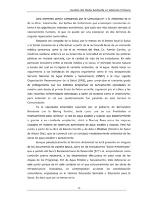 Gestión del Medio Ambiente en Atención Primaria


       Otro elemento común compartido por la Comunicación y lo Ambiental es el
de la ética. Justamente, son tantas las tentaciones que corrompen conciencias en
torno a los gigantescos intereses económicos, que cada vez más colocan cerrojos al
razonamiento humano, lo que no puede ser una excepción en dos terrenos de
singular repercusión como éstos.
       Respecto del concepto de la Salud, por lo menos en el ámbito local la Salud
y lo Social comenzaron a interactuar a partir de la reconocida tarea de un eminente
médico sanitarista como lo fue el ex ministro del área, Dr. Ramón Carrillo. La
medicina sanitaria sintetiza en su desarrollo la necesidad de armonizar las políticas
públicas en materia sanitaria, con la calidad de vida de los ciudadanos. En este
particular encuentro entre la ciencia médica y lo social, el principal recurso natural
a través del cual se incorpora la variable ambiental, es el Agua. Basta hacer un
seguimiento a las bibliotecas de algunos organismos como el hoy desaparecido
Servicio Nacional de Agua Potable y Saneamiento (SNAP) o la muy vigente
Organización Panamericana de la Salud (OPS), para comprobar el creciente grado
de protagonismo que los distintos programas de saneamiento ejecutados en
nuestro país desde el primer brote de fiebre amarilla, siguiendo por el cólera y las
más recientes enfermedades detectadas a partir de factores como el arsenicismo,
para entender el rol que paulatinamente fue ganando en este terreno la
Comunicación.
       Ya el vapuleado empréstito suscripto por el gobierno de Bernandino
Rivadavia   con   la   Baring   Brother,   tenía   como   una   de   sus   finalidades   el
financiamiento para construir la red de agua potable y cloacas que posteriormente
y gracias a su constante ampliación, ubicó a Buenos Aires entre las mejores
ciudades en materia de cobertura domiciliaria de agua potable y cloacas. Pero fue
recién a partir de la obra de Ramón Carrillo y de Arturo Oñativia (Ministro de Salud
de Arturo Illia), que se comenzó con un concepto verdaderamente ambiental de las
obras de agua potable y saneamiento.
       Aunque paradójicamente el término Ambiental no está presente en ninguno
de los documentos de aquella época, salvo en las evaluaciones “Socio-Ambientales”
que a pedido del Banco Interamericano de Desarrollo (BID) se emprendieron como
condición previa necesaria, a los desembolsos efectuados en cada unas de las
etapas de los Programas BID de Agua Potable y Saneamiento. Vale detenerse en
este punto porque es en este contexto en el que conjuntamente con las obras de
infraestructura   necesarias,     se    contemplaban      acciones   de    sensibilización
comunitaria, englobadas en el término Educación Sanitaria o Educación para la
Salud. Es decir que por lo menos en la



                                            70
 
