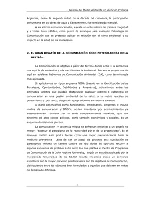 Gestión del Medio Ambiente en Atención Primaria


Argentina, desde la segunda mitad de la década del cincuenta, la participación
comunitaria en las obras de Agua y Saneamiento, fue considerada esencial.
       A los efectos comunicacionales, es este un antecedente de primera magnitud
y a todas luces válidas, como punto de arranque para cualquier Estrategia de
Comunicación que se pretenda aplicar en relación con el tema ambiental y su
impacto en la salud de los ciudadanos.




2. EL GRAN DESAFÍO DE LA COMUNICACIÓN COMO POTENCIADORA DE LA
   GESTIÓN


       La Comunicación se adjetiva a partir del terreno donde actúe y la semántica
que aquí le da contenido y a la vez título es la Ambiental. Por eso es propio que de
aquí en adelante hablemos de Comunicación Ambiental (CA), como terminología
más adecuada.
       Si aplicáramos un típico esquema FODA (basado en la identificación de las
Fortalezas, Oportunidades, Debilidades        y Amenazas), ubicaríamos entre     las
amenazas latentes que puedan obstaculizar cualquier planteo o estrategia de
comunicación en una gestión ambiental de la salud, a la matriz reactiva de
pensamiento y, por tanto, de gestión que predomina en nuestra sociedad.
       A diario observamos como funcionarios, empresarios, dirigentes e incluso
medios de comunicación y ONG´s, actúan imantados por acontecimientos ya
desencadenados. Exhiben por lo tanto comportamientos reactivos, que son
sinónimo de altos costos políticos, como también económicos y sociales. Es un
esquema donde todos pierden.
       La comunicación y la ciencia médica se enfrentan entonces a un desafío no
menor: “sustituir el paradigma de la reactividad por el de la proactividad”. En el
lenguaje médico esto podría leerse como una mejor preponderancia hacia la
medicina preventiva    Lejos de ser un juego de palabras esta sustitución de
paradigmas importa un cambio cultural de raíz donde es oportuno recurrir a
algunos esquemas de probado éxito como los que plantea el Centro de Programas
de Comunicación de la John Hopkins University, según un estudio publicado por la
mencionada Universidad de los EE.UU. resulta imperioso desde un comienzo
establecer con la mayor previsión posible cuales son los objetivos de Comunicación,
distinguiendo entre los objetivos bien formulados y aquellos que distraen en metas
no demasiado definidas.




                                         71
 