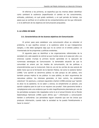Gestión del Medio Ambiente en Atención Primaria


       Al referirse a los primeros, se especifica que los mismos deben identificar
como cambiará la audiencia (especificando el cambio en los conocimientos,
actitudes, prácticas), en qué grado cambiará, y en qué periodo de tiempo. Los
pasos que se verifican en el cambio de los comportamientos son los que reforzarán
o no la definición de los objetivos de Comunicación propuestos.




3. LA LÍNEA DE BASE


     3.1. Características de los buenos objetivos de Comunicación


       El primer paso para establecer una comunicación eficaz es entender el
problema, lo que significa conocer a la audiencia sobre la que trabajaremos
(target), a ello debe agregarse algo que no es común en el ámbito público: el
inventariado de los programas y políticas existentes.
       El siguiente paso es identificar a las organizaciones referenciales de la
sociedad civil, este aspecto es central ya que muchas veces se lo pasa por alto y es
entonces cuando irrumpe la primera lección aprendida en la ejecución de
numerosas estrategias de Comunicación: la lamentable situación de que la
comunidad se entere por los medios de comunicación, de las políticas o
emprendimientos que la involucrará. Este es uno de los carriles de esa autovía de
doble mano que es la formación de la Opinión Pública. tal como lo sostiene Sartori
(1998) “una opinión se denomina pública no sólo porque es del público, sino
también porque implica la res pública- la cosa pública, es decir argumentos de
naturaleza pública: los intereses generales, el bien común, los problemas
colectivos”. Es oportuno, y siempre siguiendo a Sartori (1998) precisar que “opinión
es doxa no es episteme, no es saber y ciencia; es simplemente un parecer, una
opinión subjetiva para la cual no se requiere una prueba”. Este panorama tiende a
complejizarse ante una evidencia que ha sido magníficamente plasmada por uno de
los periodistas europeos más respetados como lo es el actual Director de Le Monde
Diplomatique Ramonet (1998) quien afirma que “…información y comunicación
tienden a confundirse. Los periodistas siguen creyendo que son los únicos que
producen información, cuando toda la sociedad se ha puesto frenéticamente a
hacer lo mismo”.




                                         72
 