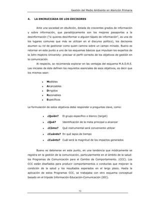 Gestión del Medio Ambiente en Atención Primaria


4.   LA ENCRUCIJADA DE LOS DECISORES


       Ante una sociedad en ebullición, dotada de crecientes grados de información
y sobre información, que paradójicamente son los mejores pasaportes a la
desinformación (“si quieres desinformar a alguien tápalo de información”, es una de
los lugares comunes que más se utilizan en el discurso político), los decisores
asumen su rol de gestionar como quien camina sobre un campo minado. Bueno es
retornar en este punto a uno de los esquemas básicos que impulsan los expertos de
la John Hopkins University: precisar el perfil correcto de los objetivos de gestión en
la comunicación.
       Al respecto, se recomienda explorar en las ventajas del esquema M.A.D.R.E.
Las iniciales de éste definen los requisitos esenciales de esos objetivos, es decir que
los mismos sean:


           ♦    Medibles
           ♦    Alcanzables
           ♦    Dirigidos
           ♦    Razonables
           ♦    Específicos


La formulación de estos objetivos debe responder a preguntas clave, como:


            ♦   ¿Quién?       El grupo específico o blanco (target)

            ♦   ¿Qué?         Identificación de la meta principal a alcanzar

            ♦   ¿Cómo?        Qué instrumental será conveniente utilizar

            ♦   ¿Cuándo? En qué lapso de tiempo

            ♦   ¿Cuánto? Cuál será la magnitud de los impactos generados



       Bueno es detenerse en este punto, en una tendencia que módicamente se
registra en la gestión de la comunicación, particularmente en el ámbito de la salud:
los Programas de Comunicación para el Cambio de Comportamiento. (CCC). Los
CCC están diseñados para producir comportamientos o conductas que mejoran la
condición de la salud y los resultados esperados en el largo plazo. Hasta la
aplicación de estos Programas CCC, se trabajaba con otro esquema conceptual
basado en el trípode Información-Educación-Comunicación (IEC).




                                           73
 