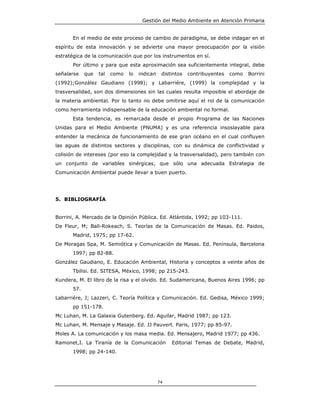 Gestión del Medio Ambiente en Atención Primaria


       En el medio de este proceso de cambio de paradigma, se debe indagar en el
espíritu de esta innovación y se advierte una mayor preocupación por la visión
estratégica de la comunicación que por los instrumentos en sí.
       Por último y para que esta aproximación sea suficientemente integral, debe
señalarse    que   tal   como   lo   indican    distintos   contribuyentes   como   Borrini
(1992);González Gaudiano (1998); y Labarriére, (1999) la complejidad y la
trasversalidad, son dos dimensiones sin las cuales resulta imposible el abordaje de
la materia ambiental. Por lo tanto no debe omitirse aquí el rol de la comunicación
como herramienta indispensable de la educación ambiental no formal.
       Esta tendencia, es remarcada desde el propio Programa de las Naciones
Unidas para el Medio Ambiente (PNUMA) y es una referencia insoslayable para
entender la mecánica de funcionamiento de ese gran océano en el cual confluyen
las aguas de distintos sectores y disciplinas, con su dinámica de conflictividad y
colisión de intereses (por eso la complejidad y la trasversalidad), pero también con
un conjunto de variables sinérgicas, que sólo una adecuada Estrategia de
Comunicación Ambiental puede llevar a buen puerto.




5. BIBLIOGRAFÍA


Borrini, A. Mercado de la Opinión Pública. Ed. Atlántida, 1992; pp 103-111.
De Fleur, M; Ball-Rokeach, S. Teorías de la Comunicación de Masas. Ed. Paidos,
       Madrid, 1975; pp 17-62.
De Moragas Spa, M. Semiótica y Comunicación de Masas. Ed. Península, Barcelona
       1997; pp 82-88.
González Gaudiano, E. Educación Ambiental, Historia y conceptos a veinte años de
       Tbilisi. Ed. SITESA, México, 1998; pp 215-243.
Kundera, M. El libro de la risa y el olvido. Ed. Sudamericana, Buenos Aires 1996; pp
       57.
Labarriére, J; Lazzeri, C. Teoría Política y Comunicación. Ed. Gedisa, México 1999;
       pp 151-178.
Mc Luhan, M. La Galaxia Gutenberg. Ed. Aguilar, Madrid 1987; pp 123.
Mc Luhan, M. Mensaje y Masaje. Ed. JJ Pauvert. Paris, 1977; pp 85-97.
Moles A. La comunicación y los masa media. Ed. Mensajero, Madrid 1977; pp 436.
Ramonet,I. La Tiranía de la Comunicación            Editorial Temas de Debate, Madrid,
       1998; pp 24-140.




                                               74
 
