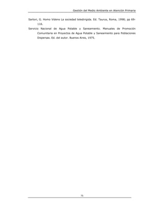 Gestión del Medio Ambiente en Atención Primaria


Sartori, G. Homo Videns La sociedad teledirigida. Ed. Taurus, Roma, 1998; pp 69-
      116.
Servicio Nacional de Agua Potable y Saneamiento. Manuales de Promoción
      Comunitaria en Proyectos de Agua Potable y Saneamiento para Poblaciones
      Dispersas. Ed. del autor. Buenos Aires, 1975.




                                       75
 