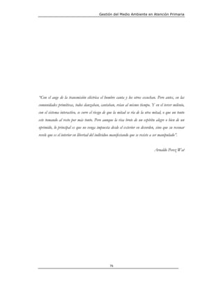 Gestión del Medio Ambiente en Atención Primaria




“Con el auge de la transmisión eléctrica el hombre canta y los otros escuchan. Pero antes, en las
comunidades primitivas, todos danzaban, cantaban, reían al mismo tiempo. Y en el tercer milenio,
con el sistema interactivo, se corre el riesgo de que la mitad se ría de la otra mitad, o que un tonto
este tomando al resto por más tonto. Pero aunque la risa brote de un espíritu alegre o bien de un
oprimido, lo principal es que no venga impuesta desde el exterior en desorden, sino que su resonar
revele que es el interior en libertad del individuo manifestando que se resiste a ser manipulado”.


                                                                                 Arnaldo Perez Wat




                                                  76
 