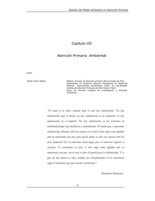 Gestión del Medio Ambiente en Atención Primaria




                                              Capítulo VII


                                Atención Primaria Ambiental




Autor



Fabián Mario Nápoli                      Médico. Director de Atención primaria del municipio de Pilar
                                         Especialista en medicina General. Residencia en Medicinal
                                         General     Nutricionista Universitario (UCA). Ex coordinador
                                         Centros de Atención Primaria de Villa Verde ( Pilar)
                                         Autor de diversos trabajos de investigación y Artículos
                                         Científicos.




                      “El amor es la única emoción bajo la cual hay colaboración. No hay
                      colaboración bajo el miedo, no hay colaboración en la ambición, no hay
                      colaboración en el competir. No hay colaboración en las relaciones de
                      autoridad porque hay obediencia y sometimiento. De modo que, si queremos
                      colaboración, debemos abrir un espacio en el cual el otro surja como legítimo
                      otro en convivencia con uno, pero ¿desde dónde se abre este espacio entre los
                      seres humanos? En el conversar, desde luego, pero el conversar requiere el
                      escuchar. Si escuchamos al otro, el otro surge como legítimo otro en
                      convivencia con uno, con lo cual se abre el espacio para la colaboración. Y es
                      que, de una manera u otra, siempre nos transformamos en la convivencia
                      según el emocionar que guíe nuestra convivencia”.


                                                                            Humberto Maturana


                                                   77
 