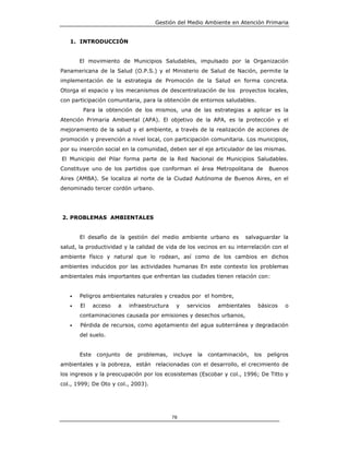 Gestión del Medio Ambiente en Atención Primaria


   1. INTRODUCCIÓN


       El movimiento de Municipios Saludables, impulsado por la Organización
Panamericana de la Salud (O.P.S.) y el Ministerio de Salud de Nación, permite la
implementación de la estrategia de Promoción de la Salud en forma concreta.
Otorga el espacio y los mecanismos de descentralización de los proyectos locales,
con participación comunitaria, para la obtención de entornos saludables.
        Para la obtención de los mismos, una de las estrategias a aplicar es la
Atención Primaria Ambiental (APA). El objetivo de la APA, es la protección y el
mejoramiento de la salud y el ambiente, a través de la realización de acciones de
promoción y prevención a nivel local, con participación comunitaria. Los municipios,
por su inserción social en la comunidad, deben ser el eje articulador de las mismas.
El Municipio del Pilar forma parte de la Red Nacional de Municipios Saludables.
Constituye uno de los partidos que conforman el área Metropolitana de               Buenos
Aires (AMBA). Se localiza al norte de la Ciudad Autónoma de Buenos Aires, en el
denominado tercer cordón urbano.




2. PROBLEMAS AMBIENTALES


       El desafío de la gestión del medio ambiente urbano es             salvaguardar la
salud, la productividad y la calidad de vida de los vecinos en su interrelación con el
ambiente físico y natural que lo rodean, así como de los cambios en dichos
ambientes inducidos por las actividades humanas En este contexto los problemas
ambientales más importantes que enfrentan las ciudades tienen relación con:


   •   Peligros ambientales naturales y creados por el hombre,
   •   El     acceso   a    infraestructura    y   servicios    ambientales    básicos    o
       contaminaciones causada por emisiones y desechos urbanos,
   •   Pérdida de recursos, como agotamiento del agua subterránea y degradación
       del suelo.


       Este    conjunto    de   problemas,    incluye   la   contaminación,   los   peligros
ambientales y la pobreza, están relacionadas con el desarrollo, el crecimiento de
los ingresos y la preocupación por los ecosistemas (Escobar y col., 1996; De Titto y
col., 1999; De Oto y col., 2003).




                                              78
 