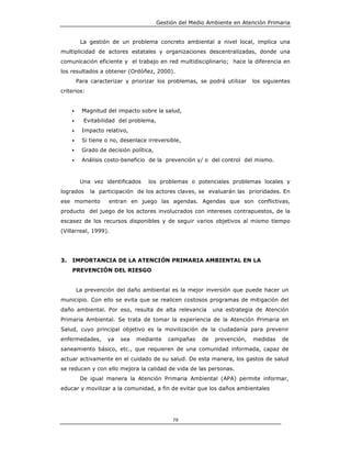 Gestión del Medio Ambiente en Atención Primaria


          La gestión de un problema concreto ambiental a nivel local, implica una
multiplicidad de actores estatales y organizaciones descentralizadas, donde una
comunicación eficiente y el trabajo en red multidisciplinario; hace la diferencia en
los resultados a obtener (Ordóñez, 2000).
         Para caracterizar y priorizar los problemas, se podrá utilizar     los siguientes
criterios:


     •     Magnitud del impacto sobre la salud,
     •     Evitabilidad del problema,
     •     Impacto relativo,
     •     Si tiene o no, desenlace irreversible,
     •     Grado de decisión política,
     •     Análisis costo-beneficio de la prevención y/ o del control del mismo.



          Una vez identificados     los problemas o potenciales problemas locales y
logrados      la participación de los actores claves, se evaluarán las prioridades. En
ese momento          entran en juego las agendas. Agendas que son conflictivas,
producto del juego de los actores involucrados con intereses contrapuestos, de la
escasez de los recursos disponibles y de seguir varios objetivos al mismo tiempo
(Villarreal, 1999).




3.   IMPORTANCIA DE LA ATENCIÓN PRIMARIA AMBIENTAL EN LA
     PREVENCIÓN DEL RIESGO


         La prevención del daño ambiental es la mejor inversión que puede hacer un
municipio. Con ello se evita que se realicen costosos programas de mitigación del
daño ambiental. Por eso, resulta de alta relevancia           una estrategia de Atención
Primaria Ambiental. Se trata de tomar la experiencia de la Atención Primaria en
Salud, cuyo principal objetivo es la movilización de la ciudadanía para prevenir
enfermedades,       ya   sea   mediante      campañas    de   prevención,   medidas    de
saneamiento básico, etc., que requieren de una comunidad informada, capaz de
actuar activamente en el cuidado de su salud. De esta manera, los gastos de salud
se reducen y con ello mejora la calidad de vida de las personas.
          De igual manera la Atención Primaria Ambiental (APA) permite informar,
educar y movilizar a la comunidad, a fin de evitar que los daños ambientales




                                              79
 
