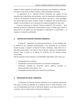 Gestión del Medio Ambiente en Atención Primaria


tengan un efecto negativo en la salud de las personas y que el deterioro ambiental
provoque un alto costo en vidas humanas y mayores pérdidas económicas.
         La experiencia de la       Atención Primaria Ambiental, son materia de alta
relevancia para organismos internacionales, como la Organización Panamericana de
la Salud y los Ministerios de Salud de varios países, que ven en dicha estrategia,
una oportunidad para reducir el gasto, mejorar la calidad de vida de las personas e
integrar a la comunidad en un rol proactivo de cuidado al ambiente en que viven.
         Crear los programas de Atención Primaria Ambiental          son acciones        para
enfrentar los graves problemas de contaminación o actuar a tiempo para realizar la
prevención de los daños que trae aparejada la urbanización no planificada y                el
impacto en la Salud de lo ambiental.




4.       GESTIÓN EN ATENCIÓN PRIMARIA AMBIENTAL


          El deseo de    intensificar los programas preventivos, se ven limitados ante
la realidad de dar respuesta cotidianamente, a las demandas de los diversos
actores en juego. La gestión en Atención Primaria Ambiental, debe contar con el
adecuado apoyo político y de recursos. Esto le permite gestionar con baja presión
externa, ante el juego en la agenda de conflictos, de los diversos actores
involucrados.
Para la resolución de los problemas, sus debilidades están dadas, entre otros, por:


     •     Complejidad de los conflictos,
     •     Multiplicidad de actores participantes, con intereses contrapuestos,
     •     Interacción   compleja   de    numerosos    actores   públicos,   privados,   no
           gubernamentales, comunitarios, etc.,
     •     Complejidad jurisdiccional para la resolución de problemas.




5.       EDUCACIÓN EN SALUD AMBIENTAL


          La Educación en Atención Primaria Ambiental, es un poderoso instrumento
para lograr cambios de actitudes de la población hacia el medio ambiente, como
una vía indispensable para frenar el alarmante deterioro a que está sometido en el
municipio y de su impacto sobre la Salud de la Población.




                                              80
 