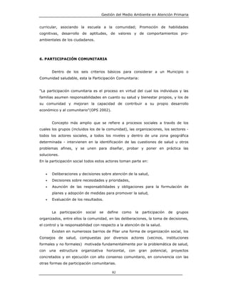 Gestión del Medio Ambiente en Atención Primaria


curricular, asociando la escuela a la comunidad; Promoción de habilidades
cognitivas, desarrollo de aptitudes, de valores y de comportamientos pro-
ambientales de los ciudadanos.




6. PARTICIPACIÓN COMUNITARIA


           Dentro de los seis criterios básicos para considerar a un Municipio o
Comunidad saludable, esta la Participación Comunitaria:


"La participación comunitaria es el proceso en virtud del cual los individuos y las
familias asumen responsabilidades en cuanto su salud y bienestar propios, y los de
su comunidad y mejoran la capacidad de contribuir a su propio desarrollo
económico y al comunitario"(OPS 2002).


           Concepto más amplio que se refiere a procesos sociales a través de los
cuales los grupos (incluidos los de la comunidad), las organizaciones, los sectores -
todos los actores sociales, a todos los niveles y dentro de una zona geográfica
determinada - intervienen en la identificación de las cuestiones de salud u otros
problemas afines, y se unen para diseñar, probar y poner en práctica las
soluciones.
En la participación social todos estos actores toman parte en:


      •    Deliberaciones y decisiones sobre atención de la salud,
      •    Decisiones sobre necesidades y prioridades,
      •    Asunción de las responsabilidades y obligaciones para la formulación de
           planes y adopción de medidas para promover la salud,
      •    Evaluación de los resultados.


           La   participación   social   se   define   como       la    participación      de   grupos
organizados, entre ellos la comunidad, en las deliberaciones, la toma de decisiones,
el control y la responsabilidad con respecto a la atención de la salud.
           Existen en numerosos barrios de Pilar una forma de organización social, los
Consejos de salud, compuestas por diversos actores (vecinos, instituciones
formales y no formales) motivada fundamentalmente por la problemática de salud,
con       una   estructura   organizativa     horizontal,   con        gran   potencial,    proyectos
concretados y en ejecución con alto consenso comunitario, en convivencia con las
otras formas de participación comunitarias.

                                                 82
 