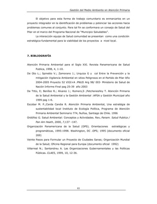 Gestión del Medio Ambiente en Atención Primaria


       El objetivo para esta forma de trabajo comunitario es enmarcarlos en un
proyecto integrador en la identificación de problemas y potenciar las acciones hacia
problemas comunes al conjunto. Para tal fin se conformara un consejo de Salud del
Pilar en el marco del Programa Nacional de “Municipio Saludables”.
       La interacción equipo de Salud comunidad se presentan como una condición
estratégica fundamental para la viabilidad de los proyectos a nivel local.




7. BIBLIOGRAFÍA


Atención Primaria Ambiental para el Siglo XXI. Revista Panamericana de Salud
       Publica, 1998, 4, 1-10.
De Oto L.; Spinetto V.; Zamorano J.; Urquiza G y        col Entre la Prevención y la
       mitigación Vigilancia Ambiental en sitios Peligrosos en el Partido de Pilar Año
       2004-2005 Proyecto 52 VIGI+A .PNUD Arg 98/ 003 Ministerio de Salud de
       Nación Informe Final pag 25-39 año 2003
De Titto, E; Benítez R.; Alvarez J.; Romero,S ;Petcheneshky T. Atención Primaria
       de la Salud Ambiental y la Gestión Ambiental :APSA y Gestión Municipal año
       1999 pag 1-6.
Escobar M. P.;Cerda Candia R. Atención Primaria Ambiental, Una estratégia de
       sustentabilidad local Instituto de Ecología Política, Programa de Atención
       Primaria Ambiental Seminario 774, Nuñoa, Santiago de Chile. 1996
Ordóñez G. Salud Ambiental: Conceptos y Actividades. Rev. Panam. Salud Publica /
       Pan Am Heath, 2000, 7,137 –147.
Organización Panamericana de la Salud (OPS). Orientaciones            estratégicas y
       programáticas, 1995-1998. Washington, DC .OPS; 1995 (documento oficial
       269)
Veinte Pasos para Formular un Proyecto de Ciudades Sanas; Organización Mundial
       de la Salud; Oficina Regional para Europa (documento oficial 1992)
Villarreal N.; Santandreu A. Las Organizaciones Gubernamentales y las Políticas
       Públicas. CLAES, 1999, 10, 12-36.




                                         83
 
