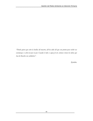 Gestión del Medio Ambiente en Atención Primaria




“Donde quiera que estén la huellas del maestro, allí los oídos del que esta pronto para recibir sus
enseñanzas se abren de par en par. Cuando el oído es capaz de oír, entonces vienen los labios que
han de llenarlos con sabidurías”.


                                                                                         Kybalión.




                                                84
 
