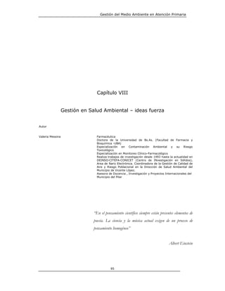 Gestión del Medio Ambiente en Atención Primaria




                                 Capítulo VIII


                  Gestión en Salud Ambiental – ideas fuerza


Autor


Valeria Messina                  Farmacéutica
                                 Doctora de la Universidad de Bs.As. (Facultad de Farmacia y
                                 Bioquímica -UBA)
                                 Especialización en Contaminación Ambiental y su Riesgo
                                 Toxicológico
                                 Especialización en Monitoreo Clínico-Farmacológico
                                 Realiza trabajos de investigación desde 1993 hasta la actualidad en
                                 DEINSO-CITEFA-CONICET (Centro de INvestigación en Sólidos),
                                 Area de Nariz Electrónica. Coordinadora de la Gestión de Calidad de
                                 Aire y Riesgo Poblacional en la Dirección de Salud Ambiental del
                                 Municipio de Vicente López.
                                 Asesora de Docencia , Investigación y Proyectos Internacionales del
                                 Municipio del Pilar




                               “En el pensamiento científico siempre están presentes elementos de
                               poesía. La ciencia y la música actual exigen de un proceso de
                               pensamiento homogéneo”


                                                                                   Albert Einstein




                                          85
 