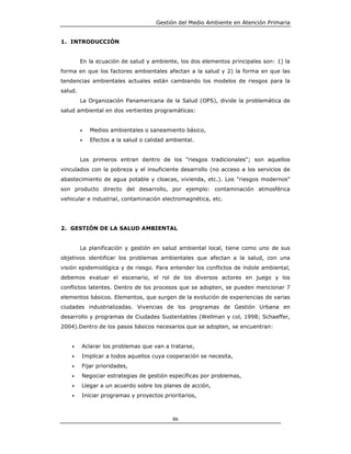 Gestión del Medio Ambiente en Atención Primaria


1. INTRODUCCIÓN


         En la ecuación de salud y ambiente, los dos elementos principales son: 1) la
forma en que los factores ambientales afectan a la salud y 2) la forma en que las
tendencias ambientales actuales están cambiando los modelos de riesgos para la
salud.
         La Organización Panamericana de la Salud (OPS), divide la problemática de
salud ambiental en dos vertientes programáticas:


         •   Medios ambientales o saneamiento básico,
         •   Efectos a la salud o calidad ambiental.


         Los primeros entran dentro de los "riesgos tradicionales"; son aquellos
vinculados con la pobreza y el insuficiente desarrollo (no acceso a los servicios de
abastecimiento de agua potable y cloacas, vivienda, etc.). Los "riesgos modernos"
son producto directo del desarrollo, por ejemplo: contaminación atmosférica
vehicular e industrial, contaminación electromagnética, etc.




2. GESTIÓN DE LA SALUD AMBIENTAL


         La planificación y gestión en salud ambiental local, tiene como uno de sus
objetivos identificar los problemas ambientales que afectan a la salud, con una
visión epidemiológica y de riesgo. Para entender los conflictos de índole ambiental,
debemos evaluar el escenario, el rol de los diversos actores en juego y los
conflictos latentes. Dentro de los procesos que se adopten, se pueden mencionar 7
elementos básicos. Elementos, que surgen de la evolución de experiencias de varias
ciudades industrializadas. Vivencias de los programas de Gestión Urbana en
desarrollo y programas de Ciudades Sustentables (Wellman y col, 1998; Schaeffer,
2004).Dentro de los pasos básicos necesarios que se adopten, se encuentran:


    •    Aclarar los problemas que van a tratarse,
    •    Implicar a todos aquellos cuya cooperación se necesita,
    •    Fijar prioridades,
    •    Negociar estrategias de gestión específicas por problemas,
    •    Llegar a un acuerdo sobre los planes de acción,
    •    Iniciar programas y proyectos prioritarios,



                                           86
 
