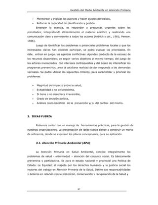 Gestión del Medio Ambiente en Atención Primaria


    •    Monitorear y evaluar los avances y hacer ajustes periódicos,
    •    Reforzar la capacidad de planificación y gestión.
         Entender   la   esencia,   es   responder   a   preguntas   urgentes   sobre   las
prioridades; interpretando eficientemente el material analítico y realizando una
comunicación clara y convincente a todos los actores (Aldrich y col., 1981; Perrow,
1986).
         Luego de identificar los problemas o potenciales problemas locales y que los
interesados claves han decidido participar, se podrá evaluar las prioridades. En
éste, entran en juego, las agendas conflictivas. Agendas producto de la escasez de
los recursos disponibles; de seguir varios objetivos al mismo tiempo; del juego de
los actores involucrados con intereses contrapuestos y del deseo de intensificar los
programas preventivos, ante la cotidiana realidad de dar respuesta a las demandas
vecinales. Se podrá utilizar los siguientes criterios, para caracterizar y priorizar los
problemas:


    •    Magnitud del impacto sobre la salud,
    •    Evitabilidad o no del problema,
    •    Si tiene o no desenlace irreversible,
    •    Grado de decisión política,
    •    Análisis costo-beneficio de la prevención y/ o del control del mismo.




3. IDEAS FUERZA


         Podemos contar con un manojo de herramientas prácticas, para la gestión de
nuestras organizaciones. La presentación de ideas-fuerza tiende a construir un marco
de referencia, donde se expresan los pilares conceptuales, para su aplicación.


         3.1. Atención Primaria Ambiental (APA)


         La Atención Primaria en Salud Ambiental, concibe integralmente los
problemas de salud - enfermedad – atención del conjunto social. Es básicamente
preventiva y participativa. Es para el estado nacional y provincial una Política de
Estado. La Equidad, el respeto por los derechos humanos y la justicia social los
rectores del trabajo en Atención Primaria de la Salud. Define sus responsabilidades
y deberes en relación con la protección, conservación y recuperación de la Salud y




                                              87
 
