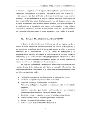 Gestión del Medio Ambiente en Atención Primaria


el ecosistema. La participación de equipos interdisciplinarios y de la comunidad es
considerada imprescindible, al jerarquizar y fortalecer el primer nivel de atención.
   La prevención del daño ambiental es la mejor inversión que puede hacer un
municipio. Con ello se evita que se realicen costosos programas de mitigación del
daño ambiental Por eso, resulta de alta relevancia una estrategia de APA. Se trata
de tomar la experiencia de la Atención Primaria en Salud, cuyo principal objetivo es
la movilización de la ciudadanía para prevenir enfermedades, ya sea mediante
campañas de prevención , medidas de saneamiento básico, etc., que requieren de
una comunidad informada, capaz de actuar activamente en el cuidada de su salud.




       3.2.   Centro de Atención Primaria Ambiental (CAPA)


       El Centro de Atención Primaria Ambiental es: a) un espacio, donde se
encaran acciones preventivas del Medio Ambiente, de Salud y de Ecología; b) Es
una experiencia pedagógica, donde la comunidad aprende a cuidar su entorno y
defenderse de       la contaminación; c)    Es un ámbito de participación y de
sensibilización de los niños a través de la implementación de Circuitos Educativos
Ambientales; d) una unidad operativa integrado por personas interesadas en actuar
en el espacio local en cuestiones ambientales en relación con la salud para alcanzar
mejores condiciones de calidad de vida de los ciudadanos.
       Son objetivos generales del CAPA alcanzar las mejores condiciones de salud
y calidad de vida de los ciudadanos, a través de la protección del ambiente y del
empoderamiento de las comunidades en el ámbito de la sustentabilidad local. Entre
sus objetivos específicos están:


   •   Fortalecer la capacidad de gestión ambiental de los gobiernos locales,
   •   Fortalecer la capacidad organizativa de la comunidad,
   •   Desarrollar de centros de información y orientación,
   •   Promover y participar de proyectos de investigación local e universidades
       nacionales,
   •   Incentivar    proyectos   que   incidan   positivamente   en   los   indicadores
       epidemiológicos del municipio, según concepto del riesgo,
   •   Sensibilizar, educar y capacitar en temas de salud y medio ambiente,
   •   Incentivar el desarrollo de proyectos gestionados localmente,
   •   Realizar Monitoreos Ambientales primarios,
   •   Evaluar y seguir los conflictos ambientales locales.



                                           88
 
