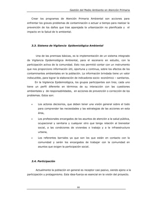 Gestión del Medio Ambiente en Atención Primaria


   Crear los programas de Atención Primaria Ambiental son acciones para
enfrentar los graves problemas de contaminación o actuar a tiempo para realizar la
prevención de los daños que trae aparejada la urbanización no planificada y         el
impacto en la Salud de lo ambiental.




   3.3. Sistema de Vigilancia Epidemiológica Ambiental



       Una de las premisas básicas, es la implementación de un sistema integrado
de Vigilancia Epidemiológica Ambiental, para el escenario en estudio, con la
participación activa de la comunidad. Esto nos permitió contar con un instrumento
que nos proporciono información útil, oportuna y continua, sobre los efectos de los
contaminantes ambientales en la población. La información brindada tiene un valor
indiscutible, para lograr la elaboración de indicadores socio- económico – sanitarios.
       En la Vigilancia Epidemiológica, los grupos participantes son tres; cada uno
tiene un perfil diferente en términos de su interacción con las cuestiones
ambientales y de responsabilidades, en acciones de prevención o corrección de los
problemas. Estos son:


   •     Los actores decisorios, que deben tener una visión general sobre el todo
         para comprender las necesidades y las estrategias de las acciones en esta
         área,

   •     Los profesionales encargados de los asuntos de atención a la salud pública,
         ocupacional y sanitaria y cualquier otro que tenga relación al bienestar
         social, a las condiciones de viviendas o trabajo y a la infraestructura
         urbana,

   •     Los referentes barriales ya que son los que están en contacto con la
         comunidad y serán los encargados de trabajar con la comunidad en
         asuntos que exigen la participación social.




   3.4. Participación


       Actualmente la población en general es receptor casi pasivo, siendo ajeno a la
participación y protagonismo. Esta idea-fuerza es esencial en la visión del proyecto.




                                          89
 