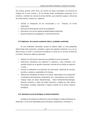 Gestión del Medio Ambiente en Atención Primaria


Son actores activos, entre otros, los vecinos de áreas vulnerables; los alumnos de
colegios de la zona costera y de las demás áreas consideradas escenarios de la
iniciativa y también los vecinos de áreas fabriles, que presentan quejas y denuncias
de contaminación. Siendo sus objetivos:


   •   Facilitar la integración de los involucrados a un          Proyecto, en forma
       organizada,
   •   Estimular la participación activa de la población,
   •   Estructurar una red de Vigilancia Epidemiológica-Ambiental,
   •   Apoyar proyectos de autogestión y crecimiento barrial,




   3.5 Vigilancia de eventos mediante sitios y unidades centinelas


       Es una modalidad compuesta, porque se deberá vigilar un área geográfica
determinada (sitio centinela), sometida a algún tipo agresión ambiental. A su vez se
debe evaluar el “daño” a la Salud de la población a través de un servicio de Atención
a la Salud. Siendo los objetivos generales:


   •   Disponer de información oportuna que posibilite la toma de decisión,
   •   Seleccionar indicadores que objetiven la vigilancia y sean sensibles a los
       posibles efectos de la agresión Ambiental; además de ser fáciles de observar
       y medir,
   •   Priorizar la Viabilidad en la obtención de información; debiendo ser baratos,
       sencillos y rápidos y sustentable en el tiempo,
   •   Seleccionar Indicadores de efecto en la salud, relacionados con la exposición
       e Indicadores del Ambiente e Indicadores que interrelacione a los mismos,
   •   Integrar áreas de Salud (Epidemiología – Salud Ambiental-Bromatología-
       Atención Primaria) y áreas del Medio Ambiente y Calidad de Vida (Obras
       Municipales, Ecología; Seguridad e Higiene; Gestión de la Rivera; Reserva
       Ecológica).



   3.6. Monitoreo Local de Riesgos en Salud Ambiental


       El objetivo del Sistema de Monitoreo Local de Riesgos en Salud Ambiental es
desarrollar a nivel local capacidades para anticiparse, diagnosticar, monitorear y




                                          90
 