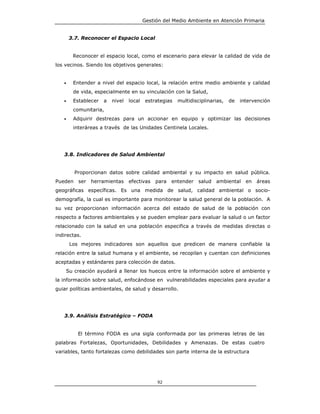 Gestión del Medio Ambiente en Atención Primaria


       3.7. Reconocer el Espacio Local


        Reconocer el espacio local, como el escenario para elevar la calidad de vida de
los vecinos. Siendo los objetivos generales:


   •    Entender a nivel del espacio local, la relación entre medio ambiente y calidad
        de vida, especialmente en su vinculación con la Salud,
   •    Establecer   a   nivel   local    estrategias   multidisciplinarias,   de   intervención
        comunitaria,
   •    Adquirir destrezas para un accionar en equipo y optimizar las decisiones
        interáreas a través de las Unidades Centinela Locales.




   3.8. Indicadores de Salud Ambiental


         Proporcionan datos sobre calidad ambiental y su impacto en salud pública.
Pueden ser     herramientas      efectivas    para   entender salud     ambiental en      áreas
geográficas específicas. Es una medida de salud, calidad ambiental o socio-
demografía, la cual es importante para monitorear la salud general de la población. A
su vez proporcionan información acerca del estado de salud de la población con
respecto a factores ambientales y se pueden emplear para evaluar la salud o un factor
relacionado con la salud en una población especifica a través de medidas directas o
indirectas.
       Los mejores indicadores son aquellos que predicen de manera confiable la
relación entre la salud humana y el ambiente, se recopilan y cuentan con definiciones
aceptadas y estándares para colección de datos.
    Su creación ayudará a llenar los huecos entre la información sobre el ambiente y
la información sobre salud, enfocándose en vulnerabilidades especiales para ayudar a
guiar políticas ambientales, de salud y desarrollo.




   3.9. Análisis Estratégico – FODA


          El término FODA es una sigla conformada por las primeras letras de las
palabras Fortalezas, Oportunidades, Debilidades y Amenazas. De estas cuatro
variables, tanto fortalezas como debilidades son parte interna de la estructura




                                              92
 