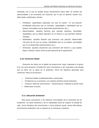 Gestión del Medio Ambiente en Atención Primaria


analizada; por lo que es posible actuar directamente sobre ellas. En cambio las
oportunidades y las amenazas son externas, por lo que en general resulta muy
difícil poder modificarlas. Siendo:


   •       Fortalezas: capacidades especiales con que se cuenta           en una posición
           privilegiada (Recursos que se controlan, capacidades y habilidades que se
           poseen, actividades que se desarrollan positivamente, etc.),
   •       Oportunidades:   aquellos   factores   que    resultan   positivos,   favorables,
           explotables, que se deben descubrir en el entorno y que permiten obtener
           ventajas,
   •       Debilidades: aquellos factores que provocan una posición desfavorable
           (recursos de los que se carece, habilidades que no se poseen, actividades
           que no se desarrollan positivamente, etc.),
   •       Amenazas: aquellas situaciones que provienen del entorno y que pueden
           llegar a atentar incluso contra la permanencia de la organización.




   3.10. Conformar Redes


           Posicionar las redes con el objeto de proporcionar mejor respuesta a la gente.
A su vez será necesario “enredarnos” para movilizarnos y dar respuesta a las deudas
que se tiene con la salud de la población. Entre los objetivos generales para
conformar redes se encuentran:


       •      Conformar Redes multidisciplinarias y sectoriales,
       •      Enredarnos en un proyecto, con impacto sanitario-social-ambiental,
       •      Construir redes de conocimiento – transformación, mediante la acción local,
       •     Redes para la acción.




       3.11. Educación Ambiental

       Esta busca concientizar a las distintas comunidades de la dimensión de los
problemas de salud ambiental y de la inaplazable tarea de mejorar la calidad de
vida. Como disciplina del conocimiento y como práctica social, ofrece alternativas
de formación ambiental y de su impacto en la individual y colectiva.




                                             93
 
