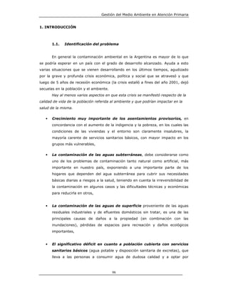 Gestión del Medio Ambiente en Atención Primaria


1. INTRODUCCIÓN



       1.1.   Identificación del problema


       En general la contaminación ambiental en la Argentina es mayor de lo que
se podría esperar en un país con el grado de desarrollo alcanzado. Ayuda a esto
varias situaciones que se vienen desarrollando en los últimos tiempos, agudizado
por la grave y profunda crisis económica, política y social que se atravesó y que
luego de 5 años de recesión económica (la crisis estalló a fines del año 2001, dejó
secuelas en la población y el ambiente.
       Hay al menos varios aspectos en que esta crisis se manifestó respecto de la
calidad de vida de la población referida al ambiente y que podrían impactar en la
salud de la misma.


   •   Crecimiento muy importante de los asentamientos provisorios, en
       concordancia con el aumento de la indigencia y la pobreza, en los cuales las
       condiciones de las viviendas y el entorno son claramente insalubres, la
       mayoría carente de servicios sanitarios básicos, con mayor impacto en los
       grupos más vulnerables,


   •   La contaminación de las aguas subterráneas, debe considerarse como
       uno de los problemas de contaminación tanto natural como artificial, más
       importante en nuestro país, exponiendo a una importante parte de los
       hogares que dependen del agua subterránea para cubrir sus necesidades
       básicas diarias a riesgos a la salud, teniendo en cuenta la irreversibilidad de
       la contaminación en algunos casos y las dificultades técnicas y económicas
       para reducirla en otros,


   •   La contaminación de las aguas de superficie proveniente de las aguas
       residuales industriales y de efluentes domésticos sin tratar, es una de las
       principales causas de daños a la propiedad (en combinación con las
       inundaciones), pérdidas de espacios para recreación y daños ecológicos
       importantes,


   •   El significativo déficit en cuanto a población cubierta con servicios
       sanitarios básicos (agua potable y disposición sanitaria de excretas), que
       lleva a las personas a consumir agua de dudosa calidad y a optar por



                                          96
 