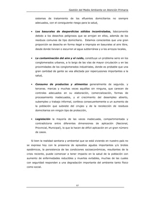Gestión del Medio Ambiente en Atención Primaria


       sistemas    de   tratamiento    de    los   efluentes   domiciliarios   no     siempre
       adecuados, con el consiguiente riesgo para la salud,


   •   Los basurales de desperdicios sólidos incontrolados, básicamente
       debido a los desechos peligrosos que se arrojan en ellos, además de los
       residuos comunes de tipo domiciliario. Estamos conscientes que una gran
       proporción se desecha en forma ilegal e impropia en basurales al aire libre,
       desde donde lixivian o escurren al agua subterránea y a los arroyos locales,


   •   La contaminación del aire y el ruido, constituye un problema serio en los
       conglomerados urbanos, a lo largo de las vías de mayor circulación y en las
       proximidades de los conglomerados industriales, donde es probable que una
       gran cantidad de gente se vea afectada por repercusiones importantes a la
       salud,


   •   Consumo de productos y alimentos generalmente de segunda. y
       terceras. marcas y muchas veces aquéllas sin ninguna, que carecen de
       controles   adecuados    en    su    elaboración,   comercialización,     formas    de
       procesamiento inadecuados, y el crecimiento del desempleo abierto,
       subempleo y trabajo informal, conlleva consecuentemente a un aumento de
       la población que subsiste del cirujeo y de la recolección de residuos
       domiciliarios sin ningún tipo de protección,


   •   Legislación la mayoría de las veces inadecuada, compartimentada y
       contradictoria   entre   diferentes     dimensiones     de   aplicación      (Nacional,
       Provincial, Municipal), lo que la hacen de difícil aplicación en un gran número
       de casos.


   Si bien la realidad sanitaria y ambiental que se está viviendo en nuestro país no
se expresa hoy con la presencia de episodios agudos importantes y/o brotes
epidémicos, la persistencia de las condiciones socioeconómicas, resultantes de la
crisis reciente, puede comenzar a tener impacto en la salud de la población con
aumento de enfermedades reducibles y muertes evitables, muchas de las cuales
con seguridad responden a una degradación importante del ambiente tanto físico
como social.




                                             97
 