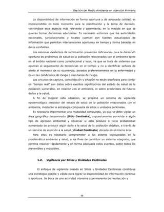 Gestión del Medio Ambiente en Atención Primaria


   La disponibilidad de información en forma oportuna y de adecuada calidad, es
imprescindible en todo momento para la planificación y la toma de decisión,
volviéndose este aspecto más relevante y apremiante, en la medida en que se
quieran tomar decisiones adecuadas. Es necesario entonces que las autoridades
nacionales,   jurisdiccionales   y   locales    cuenten   con   fuentes   actualizadas   de
información que permitan intervenciones oportunas en tiempo y forma basadas en
datos confiables.
   Los sistemas existentes de información presentan deficiencias para la detección
oportuna de problemas de salud de la población relacionados con el ambiente tanto
en el ámbito nacional como jurisdiccional y local, ya que se trata de sistemas que
apuntan al seguimiento de tendencias en el tiempo y no a identificar señales de
alerta al momento de su ocurrencia, basados preferentemente en la enfermedad y
no en las condiciones de riesgo o escenarios de riesgo.
   Los circuitos de captura, consolidación y difusión no están diseñados para contar
en “tiempo real” con datos sobre eventos significativos del estado de salud de la
población vulnerable, en relación con el ambiente, ni sobre predictores de futuros
daños a la salud.
   A fin de mejorar esta situación, se propone un sistema de vigilancia
epidemiológico predictor del estado de salud de la población relacionados con el
ambiente, mediante la estrategia compuesta de sitios y unidades centinelas.
   Es necesario implementar una modalidad compuesta, ya que se debe vigilar un
área geográfica determinada (Sitio Centinela), supuestamente sometida a algún
tipo de agresión ambiental y observar si esto produce o tiene probabilidad
aumentada de producir algún daño a la salud de la población objetivo, a través de
un servicio de atención a la salud (Unidad Centinela) ubicada en el mismo área
   Para ellos es necesario comprometer a los actores involucrados en la
problemática ambiente y salud, a los fines de constituir un sistema integrado, que
permita resolver rápidamente y en forma adecuada estos eventos, sobre todos los
prevenibles y reducibles.



       1.2.    Vigilancia por Sitios y Unidades Centinelas


       El enfoque de vigilancia basado en Sitios y Unidades Centinelas constituye
una estrategia posible y válida para lograr la disponibilidad de información continua
y oportuna. Se trata de una actividad intensiva y permanente de recolección y




                                               98
 