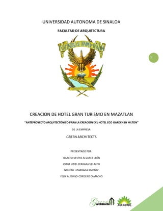 1
UNIVERSIDAD AUTONOMA DE SINALOA
FACULTAD DE ARQUITECTURA
CREACION DE HOTEL GRAN TURISMO EN MAZATLAN
“ANTEPROYECTO ARQUITECTÓNICO PARA LA CREACIÓN DEL HOTEL ECO GARDEN BY HILTON”
DE LA EMPRESA:
GREEN ARCHITECTS
PRESENTADO POR:
ISAAC SILVESTRE ALVAREZ LEÓN
JORGE UZIEL FERRARA VELAZCO
NOHEMI LIZARRAGA JIMENEZ
FELIX ALFONSO CORDERO CAMACHO
 