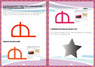 32 33
6/ EXPORTAR VECTORES A FORMATO SVG Y LA IMPORTANCIA QUE
TIENE PARA MONTARLOS A LA WEB
PIXELES: GORRA
Ilustrator es una herramienta la cual nos permite exportar las ilustraciones en varios
formatos una de ella es el formato para la web o svg que significa scalable vec-
tor graphics y son formatos que se utilizan online con una gran calidad.
FORMATO SVG PARA LA WEB:
7/ DIFERENCIA DE TRABAJAR CON GPU Y CPU
CPU se refiere al procesador que es la unidad de procesamiento de la computado-
ra y la GPU que es la tarjeta de video
 