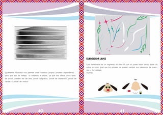 40 41
Igualmente Illustrator nos permite crear nuestros propios pinceles dependiendo
para que tipo de trabajo lo vallamos a utilizar, ya que nos ofrece cinco tipos
de pincel, pueden ser de arte, pincel caligráfico, pincel de dispersión, pincel de
cerdas o pincel de motivo
EJERCICIO 5 LAPIZ
Esta herramienta es un segmento de línea el cual se puede editar dando doble clic
sobre su icono igual que los pinceles se pueden cambiar sus tolerancias de suavi-
dad y la fidelidad.
PERRO
 
