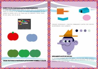 50 51
DANDO COLOR A PARTIR DE PALETAS PREDETERMINADAS
Se pueden crear nuestras propias paletas de colores, yendo a la herramienta bi-
blioteca de muestras la cual despliega una ventana donde encontraremos una gran
variedad de opciones como lo son colores para una celebración, motivos, historia
del arte, tejidos, tonos de piel etc.
CREAR TEXTURAS A PARTIR DE PLASTAS DANDO SOMBRA Y COLOR
CREANDO PERSONAJES U OBJETOS COMBINANDO PLASTAS CON CONTOR-
NO,DEFINIENDO CADA ELEMENTO
HERRAMIENTA BOTE DE PINTURA
Es otra forma de agregar color a los objetos, y nos sirve para rellenar contorno y
rellenos, la cual la encontramos en nuestra barra de herramientas, bote de pintura
interactiva, al dar doble clic sobre
 