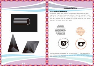 54 55
HERRAMIENTA TEXTO
TEXTO DENTRO DE FIGURAS
Si queremos agregar texto a alguna figura primero seleccionamos la figura,
luego vamos a la opción herramienta de texto, al llevar el cursor a la mitad
de la figura este indica de que es un cuadrado pero si llevamos el curso al la
línea de la figura el curso se convierte en un círculo dando clic sobre ella ya
tenemos el clic creado dentro de la figura
Ahora si queremos texto alrededor de una figura vamos a ir a la herramienta de
texto en trazado esta herramienta nos será muy útil a la hora de querer colocar
texto alrededor de algún logotipo.
 