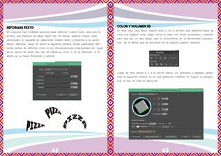 62 63
DEFORMAR TEXTO
El programa trae múltiples opciones para deformar nuestro texto, para eso lo
primero que haremos es elegir algún tipo de fuente, estando nuestro texto
vectorizado, lo siguiente es seleccionar nuestro texto y dirigirnos a la opción
efecto, deformar, luego se abrirá la siguiente ventana donde aparecerán dife-
rentes estilos de deformar como lo es, bóveda,arco,pez,onda,bandera etc. Igual
da la opción de editar otro tipo de tolerancia como lo es la distorsión, si el
efecto se va hacer horizontal o vertical.
COLOR Y VOLUMEN 3D
En este caso para llevar nuestro texto a 3d lo primero que debemos hacer es
crear una palabra corta, luego vamos a crear una forma compuesta y expandir
para que sea un solo objeto, esto lo encontramos en la herramienta buscatra-
zos en la flecha que se encuentra en la esquina superior derecha.
Luego de esto vamos a ir a la opción efecto, 3d, extrusión y biselado, apare-
cerá la siguiente ventana en la cual podremos modificar el Angulo, la perspec-
tiva, el tipo de bisel la altura etc.
 