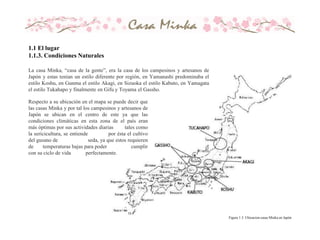 Respecto a su ubicación en el mapa se puede decir que
las casas Minka y por tal los campesinos y artesanos de
Japón se ubican en el centro de este ya que las
condiciones climáticas en esta zona de el país eran
más óptimas por sus actividades diarias tales como
la sericicultura, se entiende por ésta el cultivo
del gusano de seda, ya que estos requieren
de temperaturas bajas para poder cumplir
con su ciclo de vida perfectamente.
La casa Minka, “casa de la gente”, era la casa de los campesinos y artesanos de
Japón y estas tenían un estilo diferente por región, en Yamanashi predominaba el
estilo Koshu, en Gunma el estilo Akagi, en Sizuoka el estilo Kabuto, en Yamagata
el estilo Tukahapo y finalmente en Gifu y Toyama el Gassho.
Figura 1.3. Ubicacion casas Minka en Japón
1.1 El lugar
1.1.3. Condiciones Naturales
 