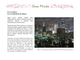 Japón estuvo durante muchos años
influenciado por culturas migrantes de todo el
continente asiático, y afectado muy
fuertemente por la cultura china.
Durante los años 700 y posteriores, el gobierno
central del imperio japonés empezó a asimilar
costumbres provenientes de Korea y China,
causando en la sociedad cierta tensión, y por
esto en el año 874 se funda una nueva capital
para el imperio llamada Heian-kyō (kioto
actualmente)
Asimismo, otra de las influencias foráneas fue
la de origen occidental, lo que convirtió al país
en una nación industrial, ejerciendo con ello
una esfera de influencia y una expansión
territorial sobre el área del Pacífico. No
obstante, dicho expansionismo se detuvo tras
la Segunda Guerra Mundial y el país se
posicionó en un esquema de nación industrial
con vínculos a su tradición cultural.
1.2. La cultura
1.2.1. Evolución de la cultura
Figura 1.7. Vista nocturna de la metrópolis de Tokio, símbolo de la influencia de occidente en Japón
 