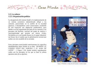 Figura 1.10 Bushido, el código ético del samurái y el alma de Japón.
La desaparición del sistema feudal y la implementación de
un sistema económico industrializado obligó a los
samuráis, posicionados en la cumbre de la sociedad
japonesa, a desempeñarse como comerciantes, resultando
de esta transición una adaptación problemática, pues
debido a un fiel seguimiento por parte de los samurais a los
preceptos del Bushido, carecían del grado de malicia e
inescrupulosidad que poseían sus arteros rivales,
llevándolos asi a un rotundo fracaso en el campo industrial.
tan brusco fue el cambio que la globalización terminó por
acabar con este escalafón de la sociedad.
Estos preceptos mencionados anteriormente los especifica
detalladamente Inazo Nitobe en su libro “BUSHIDO: EL
CODIGO ETICO DEL SAMURAI Y EL ALMA DE
JAPÓN” . ( Figura 1.10), donde nombra seguidamente
cuáles son los preceptos en los que se basó la cultura
japonesa antes de su apertura.
1.2. La cultura
1.2.3. Organización política
 