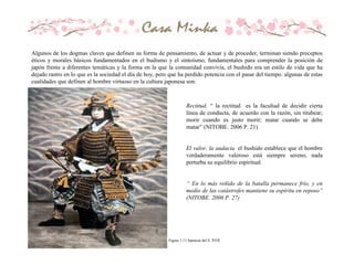 Figura 1.11 Samurai del S. XVII
Algunos de los dogmas claves que definen su forma de pensamiento, de actuar y de proceder, terminan siendo preceptos
éticos y morales básicos fundamentados en el budismo y el sintoísmo, fundamentales para comprender la posición de
japón frente a diferentes temáticas y la forma en la que la comunidad convivía, el bushido era un estilo de vida que ha
dejado rastro en lo que es la sociedad el día de hoy, pero que ha perdido potencia con el pasar del tiempo. algunas de estas
cualidades que definen al hombre virtuoso en la cultura japonesa son:
Rectitud. “ la rectitud es la facultad de decidir cierta
línea de conducta, de acuerdo con la razón, sin titubear;
morir cuando es justo morir; matar cuando se debe
matar” (NITOBE. 2006 P. 21)
El valor, la audacia. el bushido establece que el hombre
verdaderamente valeroso está siempre sereno, nada
perturba su equilibrio espiritual.
“ En lo más reñido de la batalla permanece frío, y en
medio de las catástrofes mantiene su espíritu en reposo”
(NITOBE. 2006 P. 27)
 